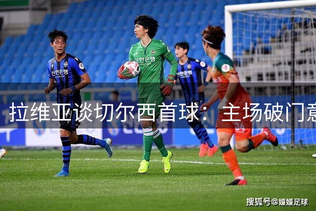 拉维亚谈切尔西首球：主场破门意义非凡